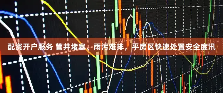 配资开户服务 管井堵塞、雨污难排，平房区快速处置安全度汛