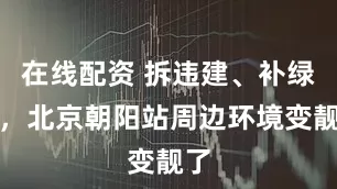 在线配资 拆违建、补绿植，北京朝阳站周边环境变靓了