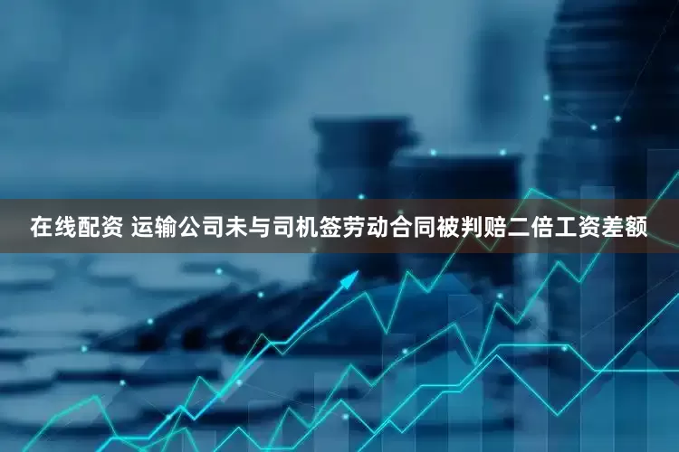 在线配资 运输公司未与司机签劳动合同被判赔二倍工资差额
