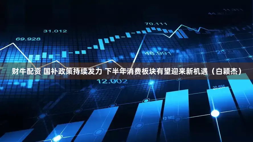 财牛配资 国补政策持续发力 下半年消费板块有望迎来新机遇（白颖杰）