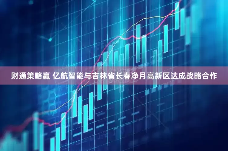 财通策略赢 亿航智能与吉林省长春净月高新区达成战略合作