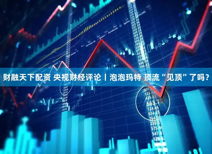 财融天下配资 央视财经评论丨泡泡玛特 顶流“见顶”了吗？
