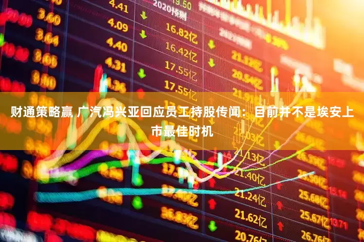 财通策略赢 广汽冯兴亚回应员工持股传闻：目前并不是埃安上市最佳时机