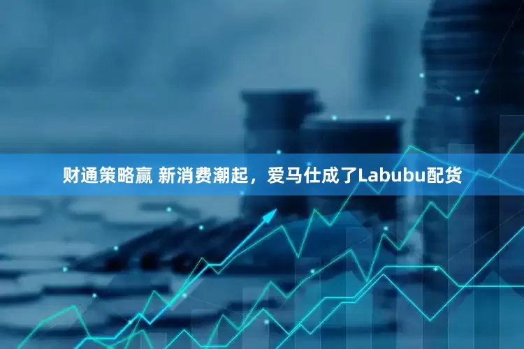 财通策略赢 新消费潮起，爱马仕成了Labubu配货