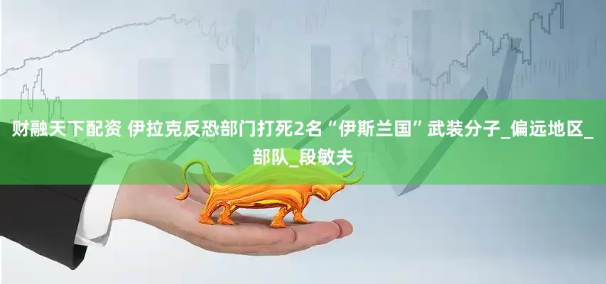财融天下配资 伊拉克反恐部门打死2名“伊斯兰国”武装分子_偏远地区_部队_段敏夫