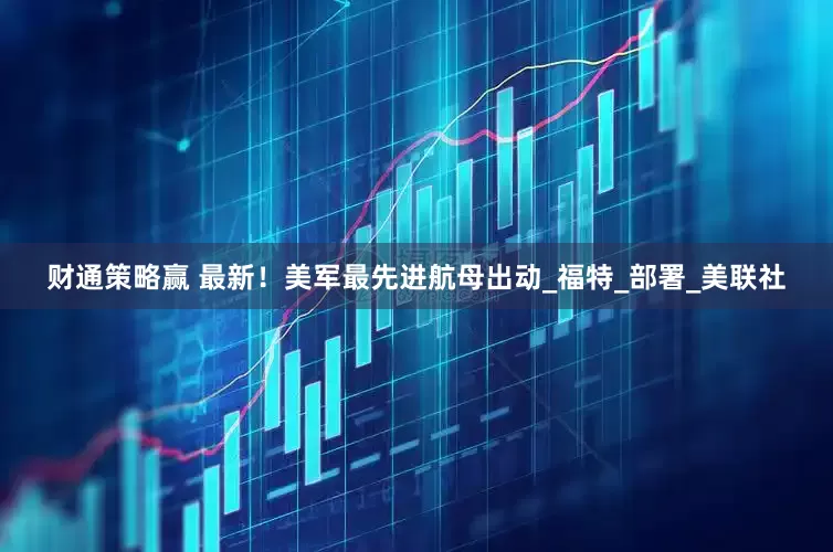 财通策略赢 最新！美军最先进航母出动_福特_部署_美联社