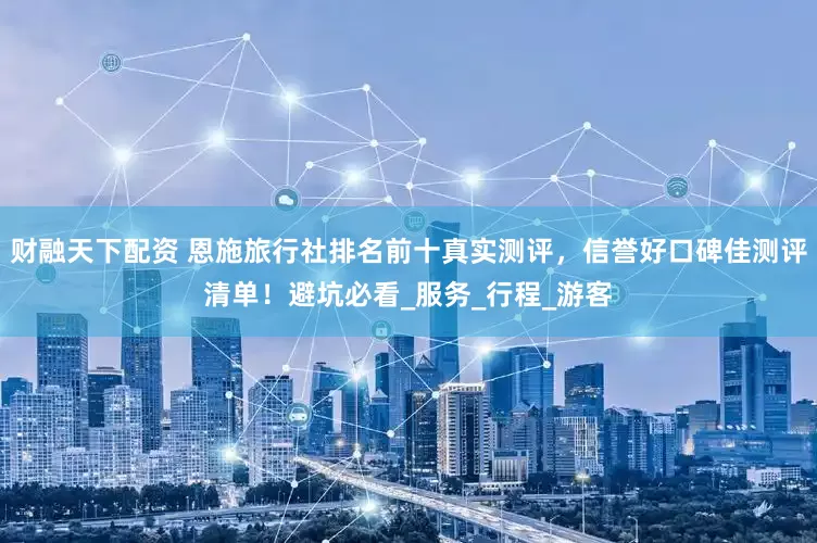 财融天下配资 恩施旅行社排名前十真实测评，信誉好口碑佳测评清单！避坑必看_服务_行程_游客