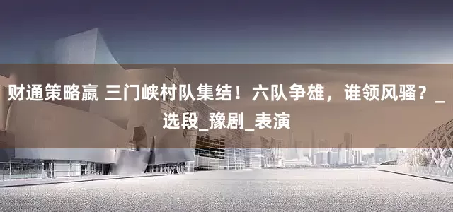 财通策略嬴 三门峡村队集结！六队争雄，谁领风骚？_选段_豫剧_表演