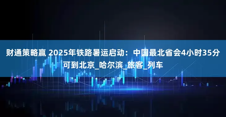 财通策略赢 2025年铁路暑运启动：中国最北省会4小时35分可到北京_哈尔滨_旅客_列车