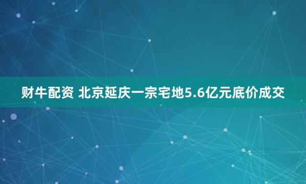 财牛配资 北京延庆一宗宅地5.6亿元底价成交