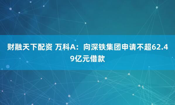 财融天下配资 万科A：向深铁集团申请不超62.49亿元借款