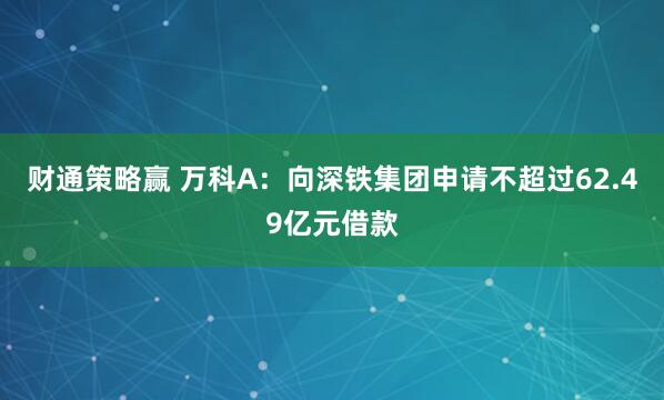 财通策略赢 万科A：向深铁集团申请不超过62.49亿元借款