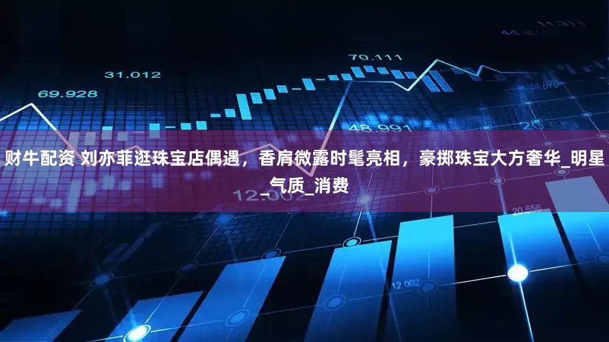 财牛配资 刘亦菲逛珠宝店偶遇，香肩微露时髦亮相，豪掷珠宝大方奢华_明星_气质_消费