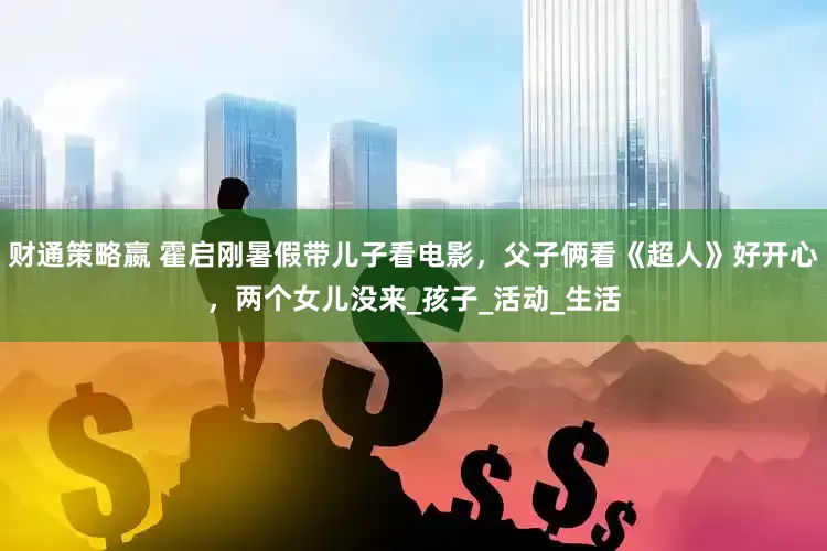 财通策略嬴 霍启刚暑假带儿子看电影，父子俩看《超人》好开心，两个女儿没来_孩子_活动_生活