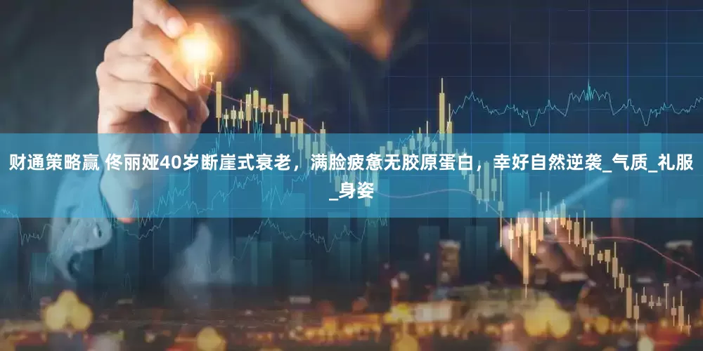 财通策略赢 佟丽娅40岁断崖式衰老，满脸疲惫无胶原蛋白，幸好自然逆袭_气质_礼服_身姿