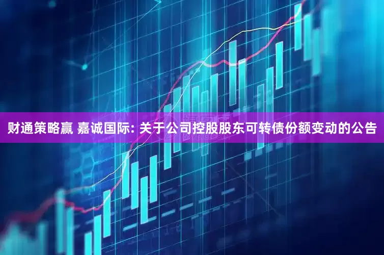 财通策略赢 嘉诚国际: 关于公司控股股东可转债份额变动的公告