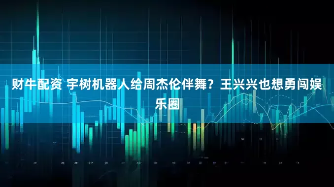 财牛配资 宇树机器人给周杰伦伴舞？王兴兴也想勇闯娱乐圈