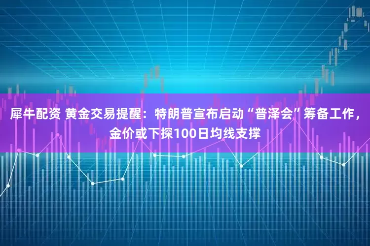 犀牛配资 黄金交易提醒：特朗普宣布启动“普泽会”筹备工作，金价或下探100日均线支撑