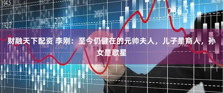 财融天下配资 李刚：至今仍健在的元帅夫人，儿子是商人，孙女是歌星