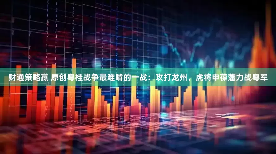 财通策略嬴 原创粤桂战争最难啃的一战：攻打龙州，虎将申葆藩力战粤军