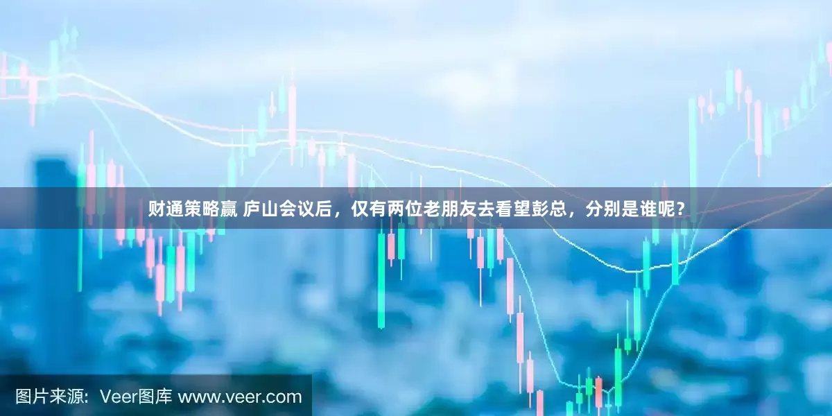 财通策略赢 庐山会议后，仅有两位老朋友去看望彭总，分别是谁呢？
