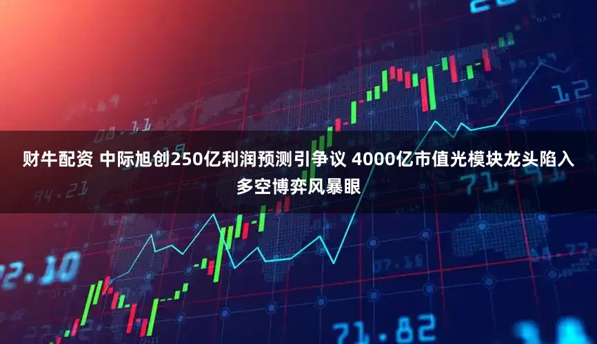 财牛配资 中际旭创250亿利润预测引争议 4000亿市值光模块龙头陷入多空博弈风暴眼