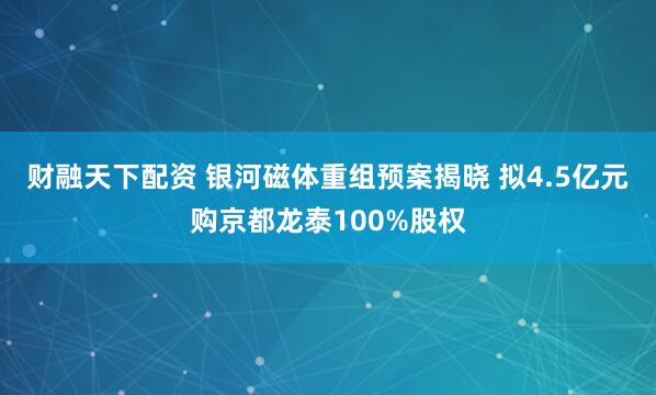 财融天下配资 银河磁体重组预案揭晓 拟4.5亿元购京都龙泰100%股权