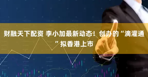 财融天下配资 李小加最新动态！创办的“滴灌通”拟香港上市