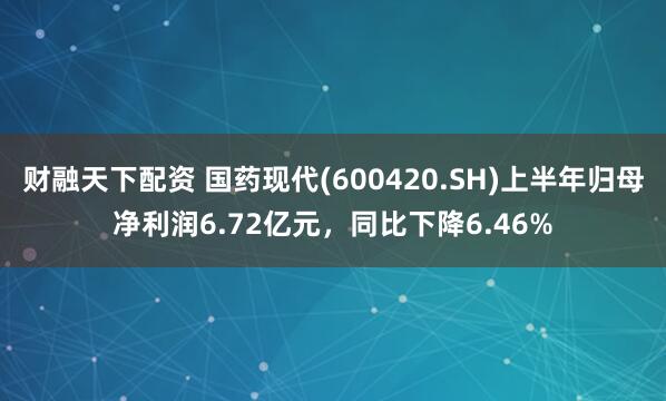 财融天下配资 国药现代(600420.SH)上半年归母净利润6.72亿元，同比下降6.46%