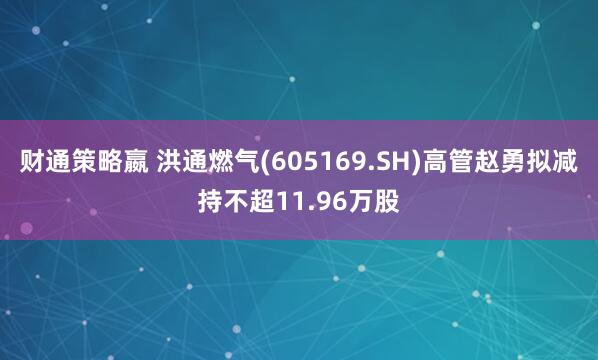 财通策略嬴 洪通燃气(605169.SH)高管赵勇拟减持不超11.96万股